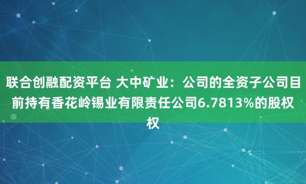 联合创融配资平台 大中矿业：公司的全资子公司目前持有香花岭锡业有限责任公司6.7813%的股权