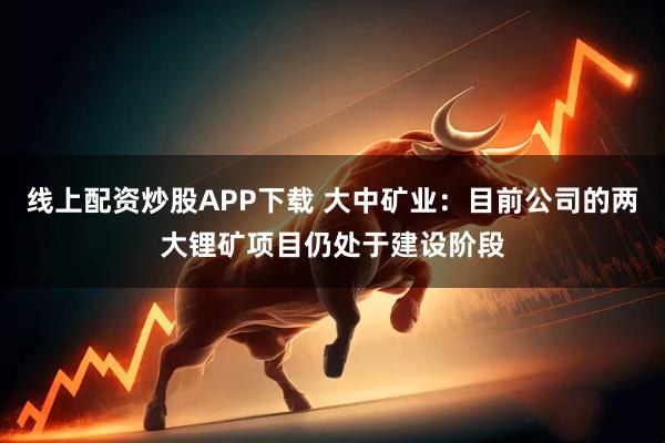 线上配资炒股APP下载 大中矿业：目前公司的两大锂矿项目仍处于建设阶段