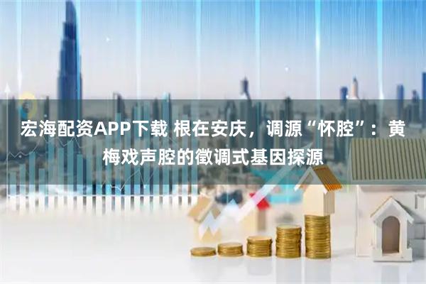 宏海配资APP下载 根在安庆，调源“怀腔”：黄梅戏声腔的徵调式基因探源