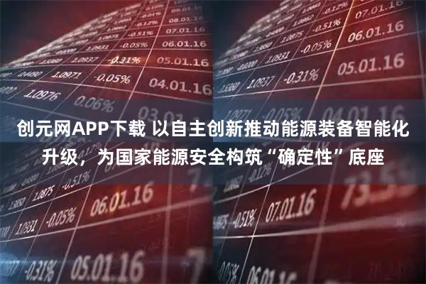 创元网APP下载 以自主创新推动能源装备智能化升级，为国家能源安全构筑“确定性”底座