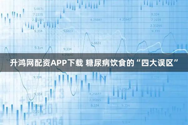 升鸿网配资APP下载 糖尿病饮食的“四大误区”