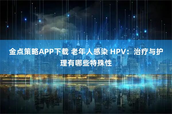 金点策略APP下载 老年人感染 HPV：治疗与护理有哪些特殊性
