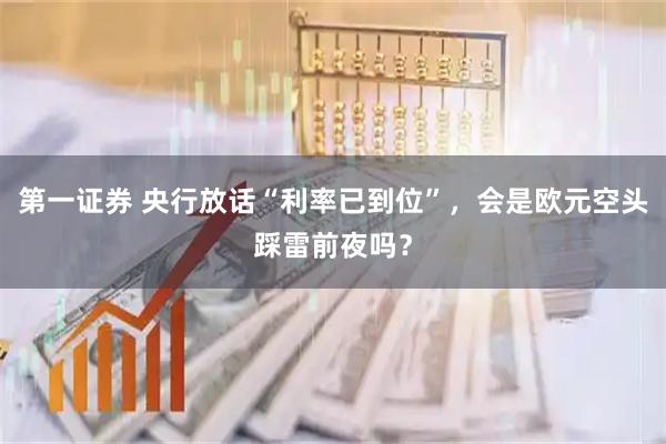 第一证券 央行放话“利率已到位”，会是欧元空头踩雷前夜吗？