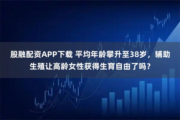 股融配资APP下载 平均年龄攀升至38岁，辅助生殖让高龄女性获得生育自由了吗？