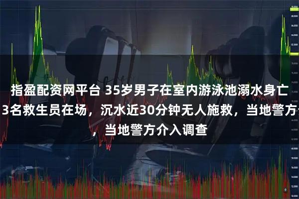 指盈配资网平台 35岁男子在室内游泳池溺水身亡，家属：3名救生员在场，沉水近30分钟无人施救，当地警方介入调查