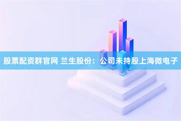 股票配资群官网 兰生股份：公司未持股上海微电子