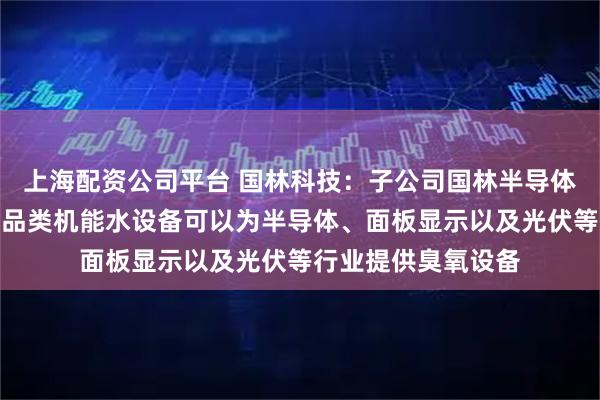 上海配资公司平台 国林科技：子公司国林半导体的臭氧发生器和各品类机能水设备可以为半导体、面板显示以及光伏等行业提供臭氧设备