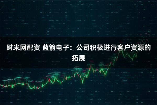财米网配资 蓝箭电子：公司积极进行客户资源的拓展