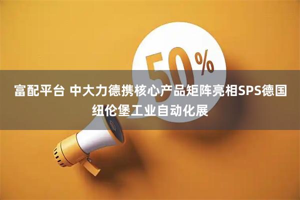 富配平台 中大力德携核心产品矩阵亮相SPS德国纽伦堡工业自动化展