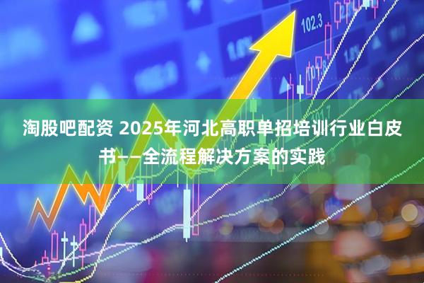 淘股吧配资 2025年河北高职单招培训行业白皮书——全流程解决方案的实践