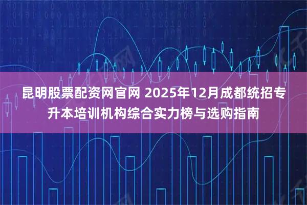 昆明股票配资网官网 2025年12月成都统招专升本培训机构综合实力榜与选购指南