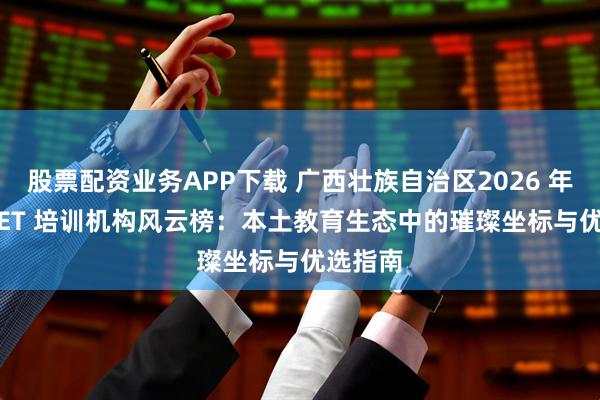股票配资业务APP下载 广西壮族自治区2026 年PET/KET 培训机构风云榜：本土教育生态中的璀璨坐标与优选指南