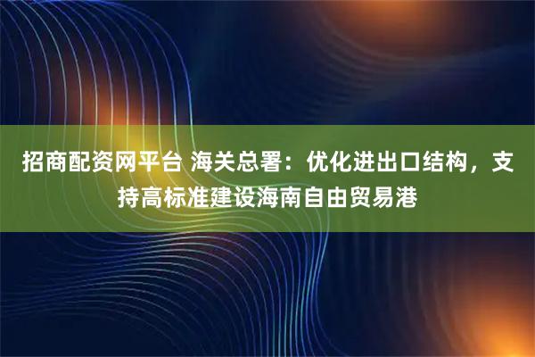 招商配资网平台 海关总署：优化进出口结构，支持高标准建设海南自由贸易港