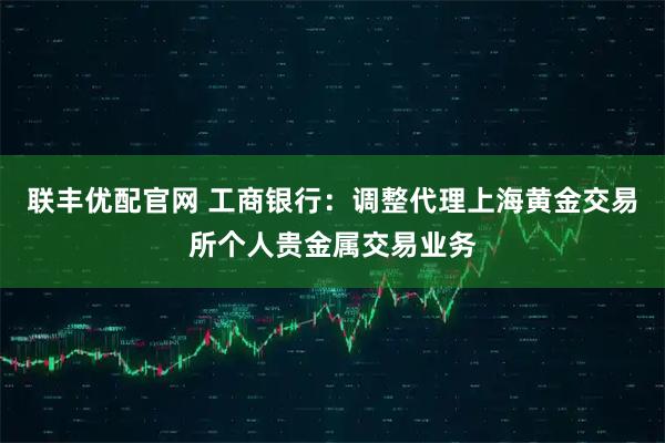 联丰优配官网 工商银行：调整代理上海黄金交易所个人贵金属交易业务