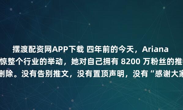 摆渡配资网APP下载 四年前的今天，Ariana Grande 做出了震惊整个行业的举动，她对自己拥有 8200 万粉丝的推特 Twitter 账号进行了注销删除。没有告别推文，没有置顶声明，没有“感谢大家一路陪伴”的煽情长文， 就那么干干脆脆地，按下了“停用账号”按钮，然后消失了。按照当时第三方估算的...
