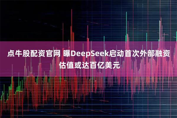 点牛股配资官网 曝DeepSeek启动首次外部融资 估值或达百亿美元