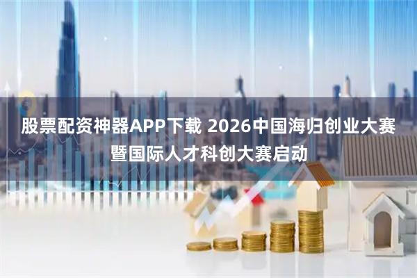 股票配资神器APP下载 2026中国海归创业大赛暨国际人才科创大赛启动