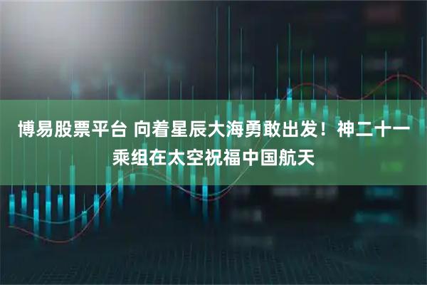 博易股票平台 向着星辰大海勇敢出发！神二十一乘组在太空祝福中国航天