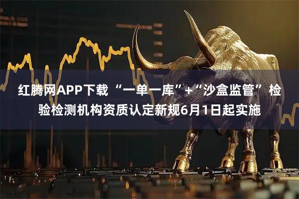 红腾网APP下载 “一单一库”+“沙盒监管” 检验检测机构资质认定新规6月1日起实施