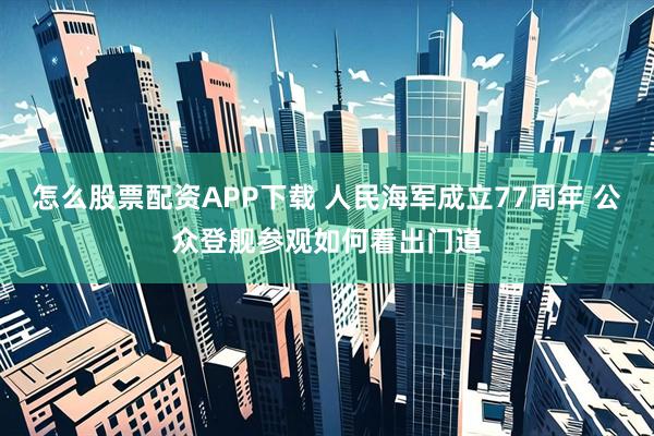 怎么股票配资APP下载 人民海军成立77周年 公众登舰参观如何看出门道