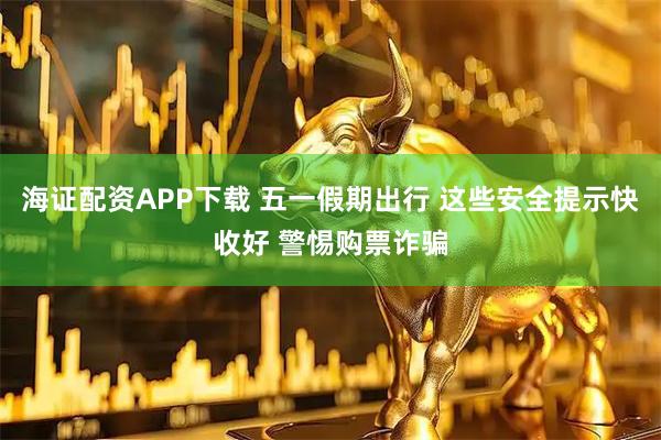 海证配资APP下载 五一假期出行 这些安全提示快收好 警惕购票诈骗